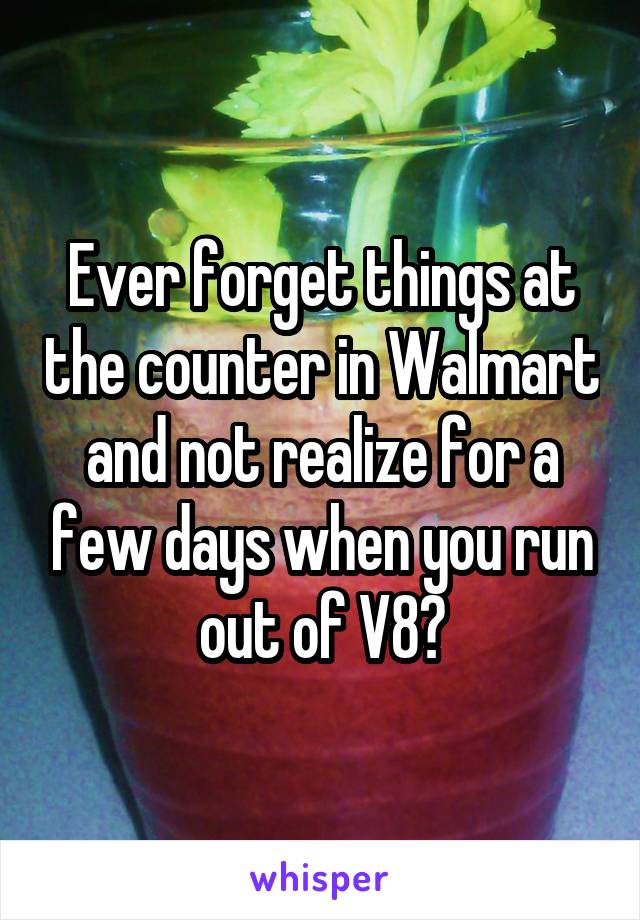 Ever forget things at the counter in Walmart and not realize for a few days when you run out of V8?