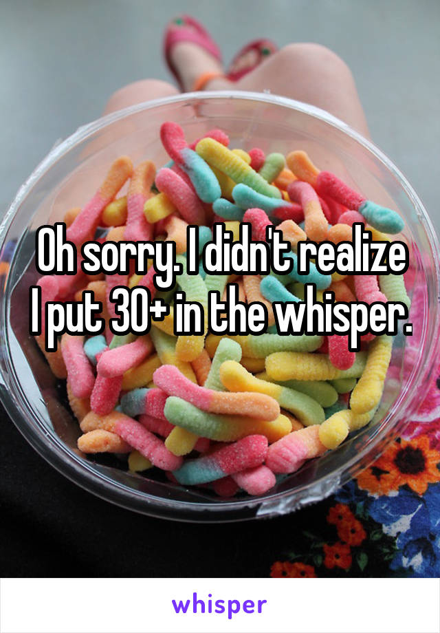 Oh sorry. I didn't realize I put 30+ in the whisper. 