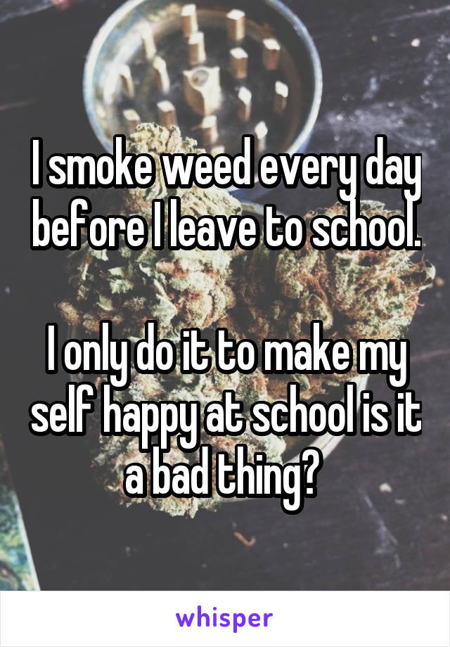 I smoke weed every day before I leave to school. 
I only do it to make my self happy at school is it a bad thing? 