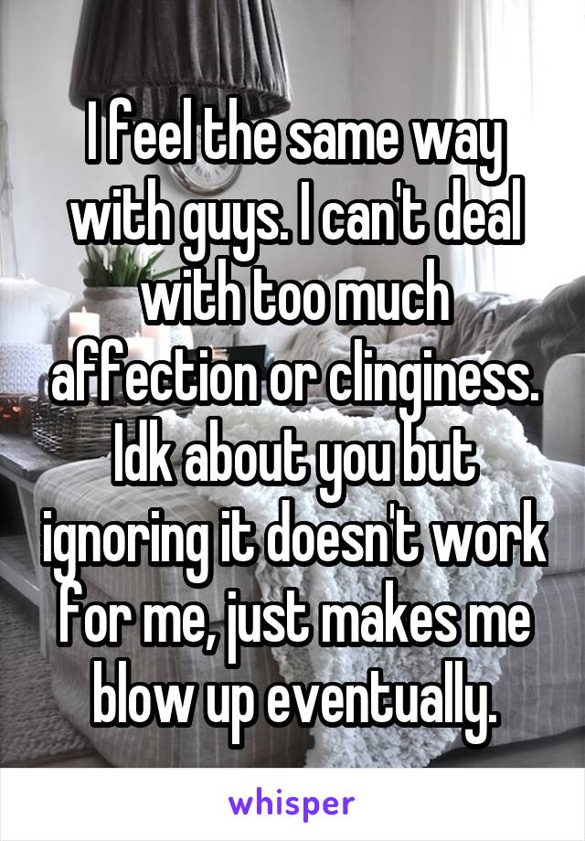 I feel the same way with guys. I can't deal with too much affection or clinginess. Idk about you but ignoring it doesn't work for me, just makes me blow up eventually.