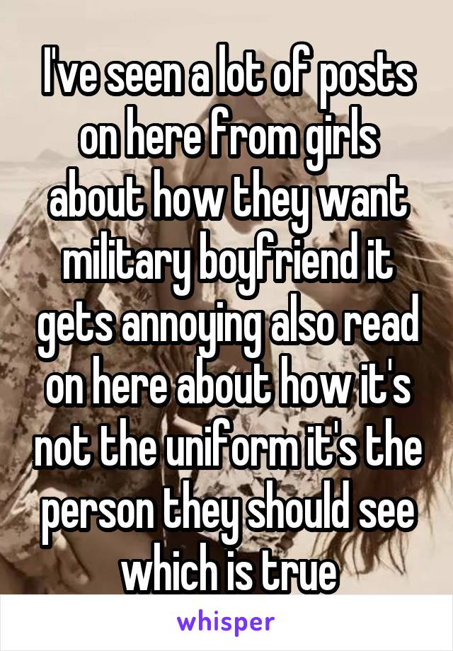 I've seen a lot of posts on here from girls about how they want military boyfriend it gets annoying also read on here about how it's not the uniform it's the person they should see which is true