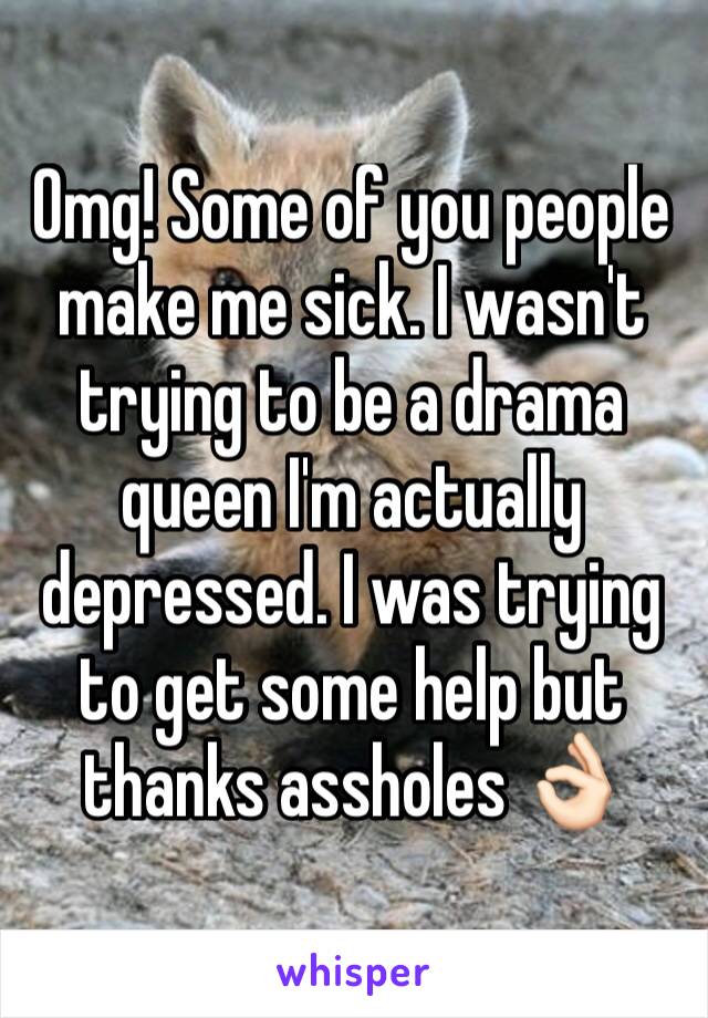 Omg! Some of you people make me sick. I wasn't trying to be a drama queen I'm actually depressed. I was trying to get some help but thanks assholes 👌🏻