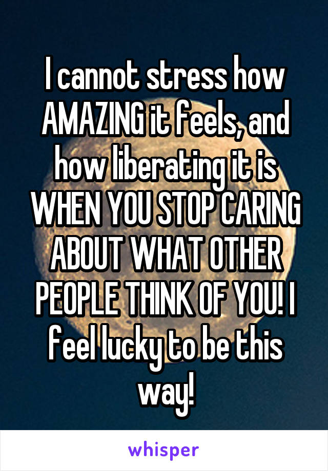 I cannot stress how AMAZING it feels, and how liberating it is WHEN YOU STOP CARING ABOUT WHAT OTHER PEOPLE THINK OF YOU! I feel lucky to be this way!