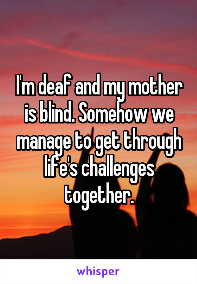 I'm deaf and my mother is blind. Somehow we manage to get through life's challenges together.