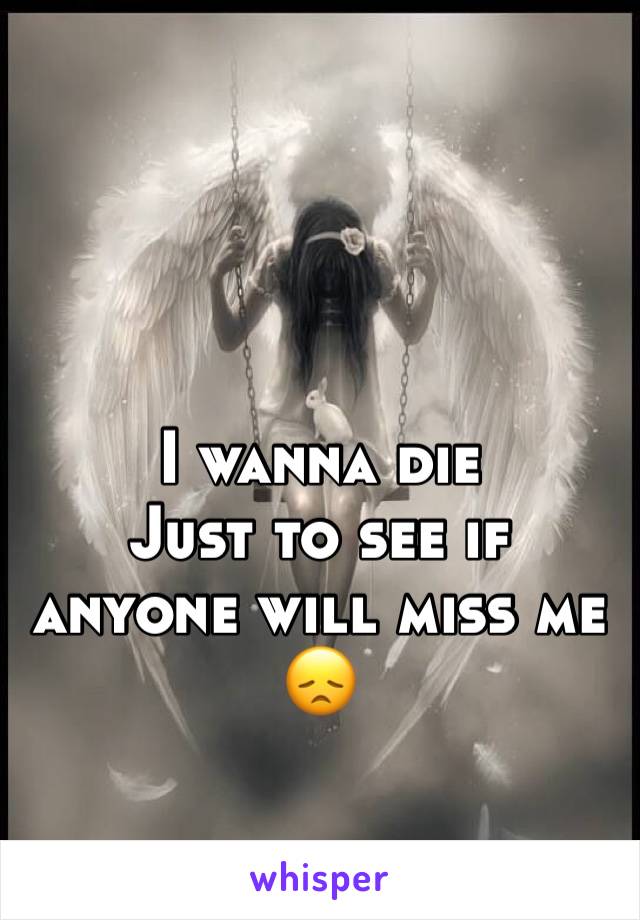 I wanna die
Just to see if anyone will miss me 😞