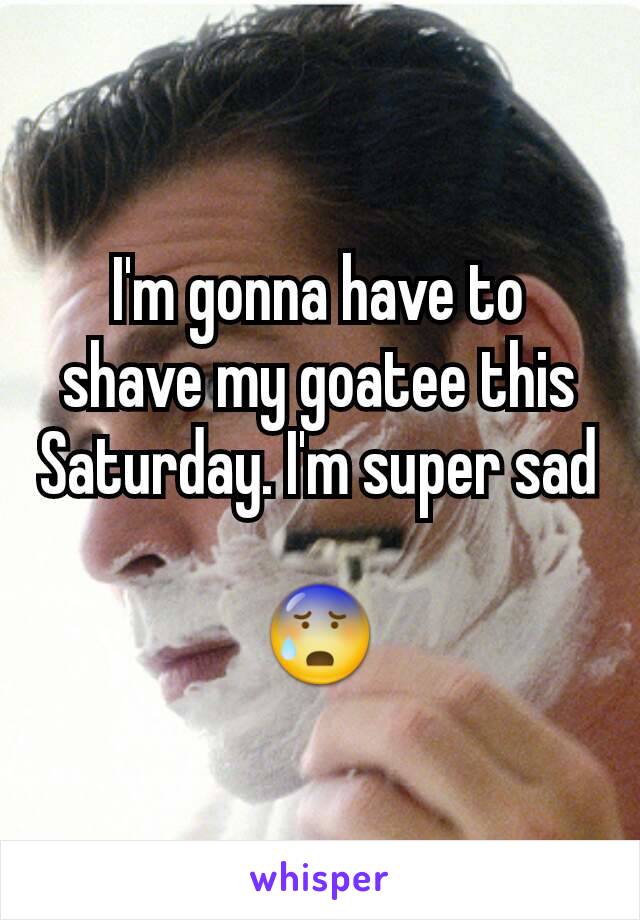 I'm gonna have to shave my goatee this Saturday. I'm super sad

😰