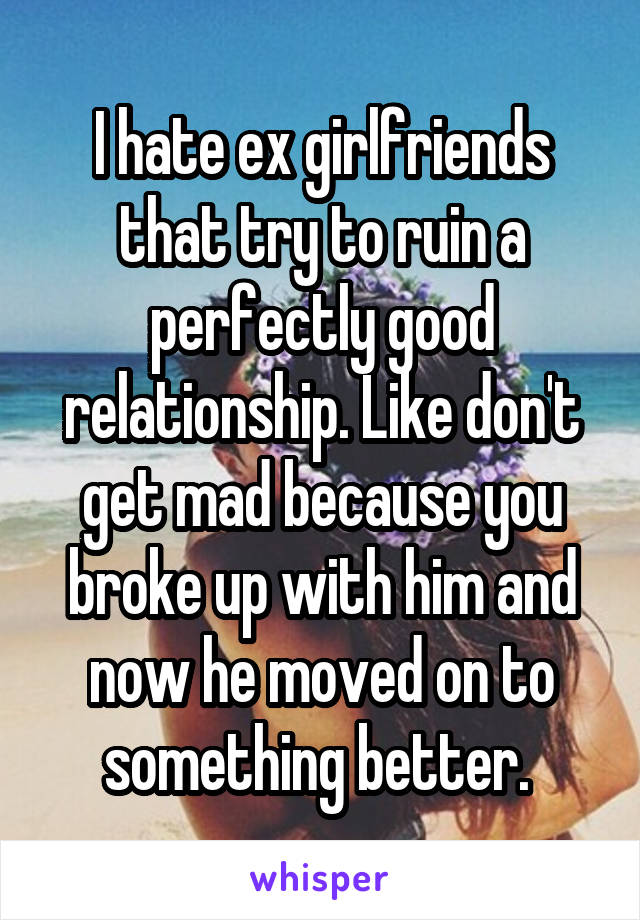 I hate ex girlfriends that try to ruin a perfectly good relationship. Like don't get mad because you broke up with him and now he moved on to something better. 