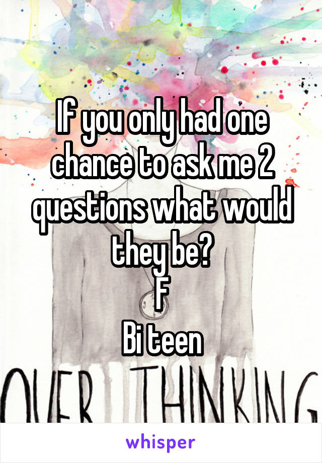 If you only had one chance to ask me 2 questions what would they be?
F
Bi teen