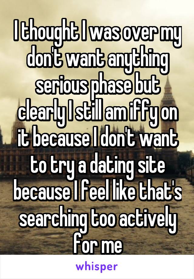 I thought I was over my don't want anything serious phase but clearly I still am iffy on it because I don't want to try a dating site because I feel like that's searching too actively for me