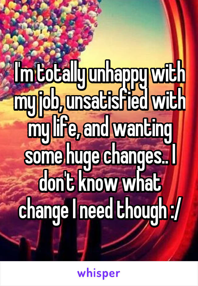 I'm totally unhappy with my job, unsatisfied with my life, and wanting some huge changes.. I don't know what change I need though :/