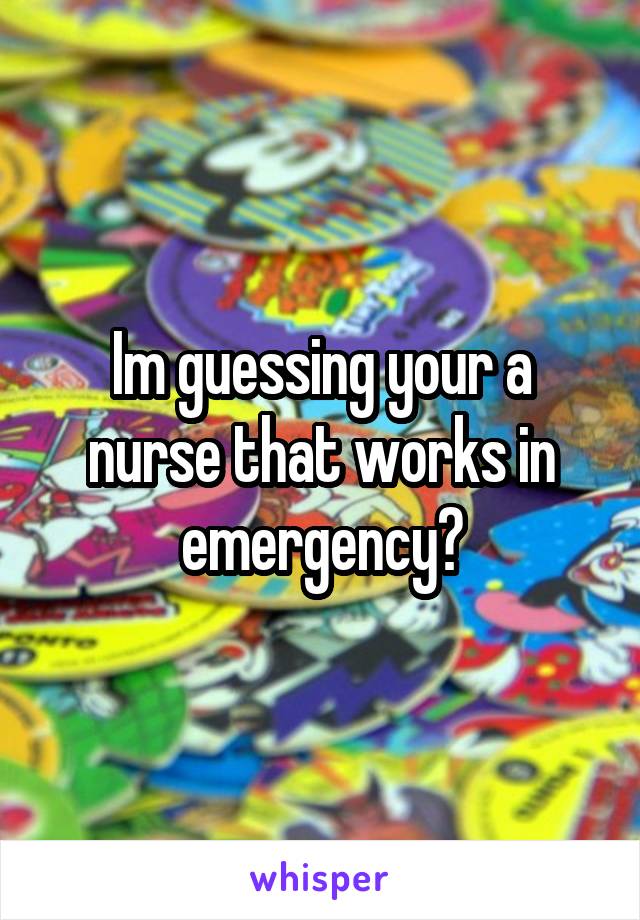 Im guessing your a nurse that works in emergency?