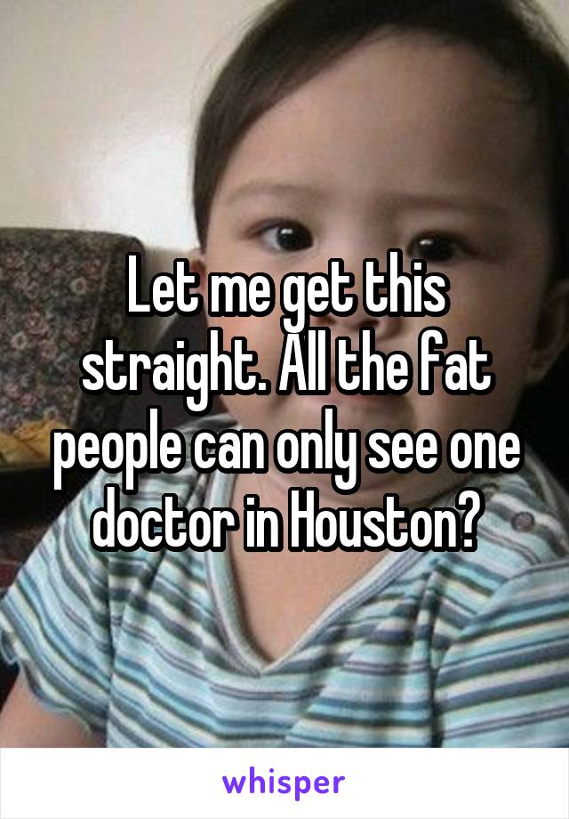 Let me get this straight. All the fat people can only see one doctor in Houston?