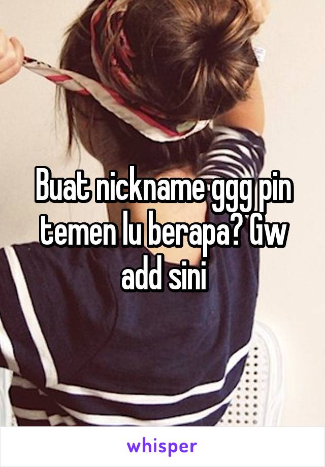 Buat nickname ggg pin temen lu berapa? Gw add sini