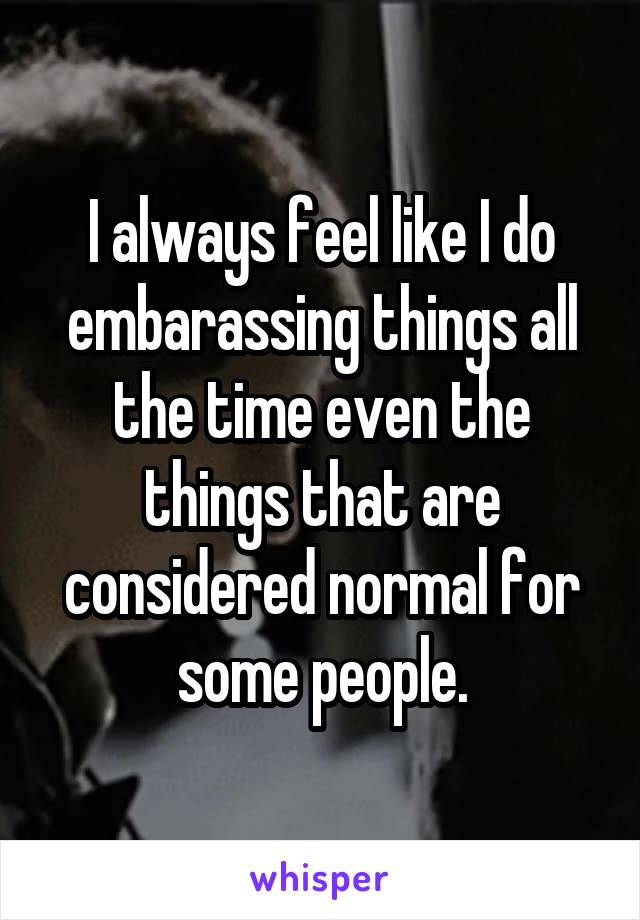 I always feel like I do embarassing things all the time even the things that are considered normal for some people.