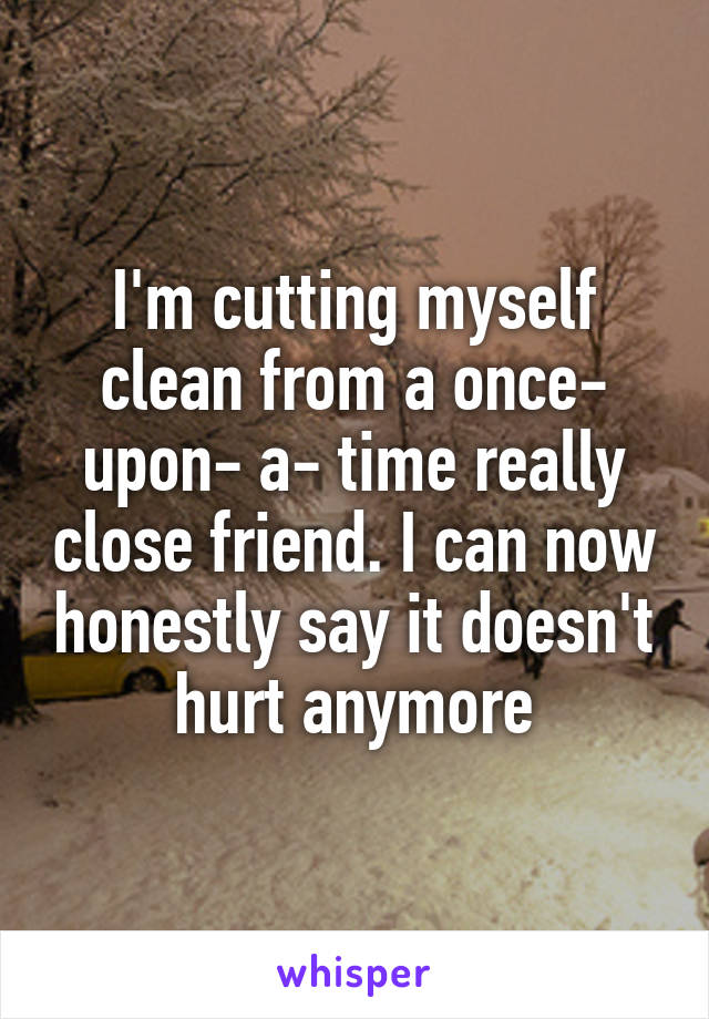 I'm cutting myself clean from a once- upon- a- time really close friend. I can now honestly say it doesn't hurt anymore