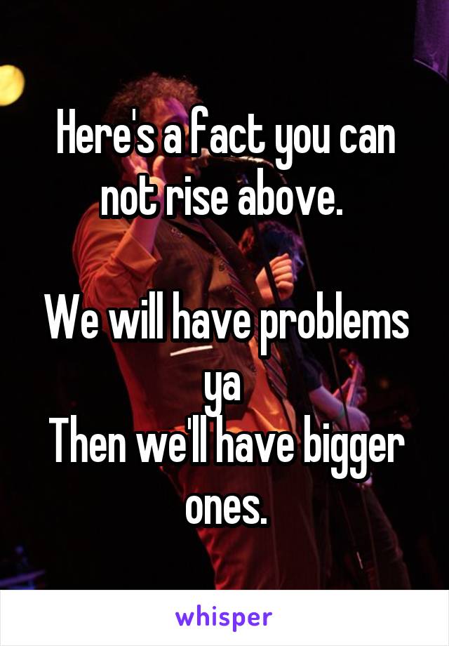 Here's a fact you can not rise above. 

We will have problems ya 
Then we'll have bigger ones.