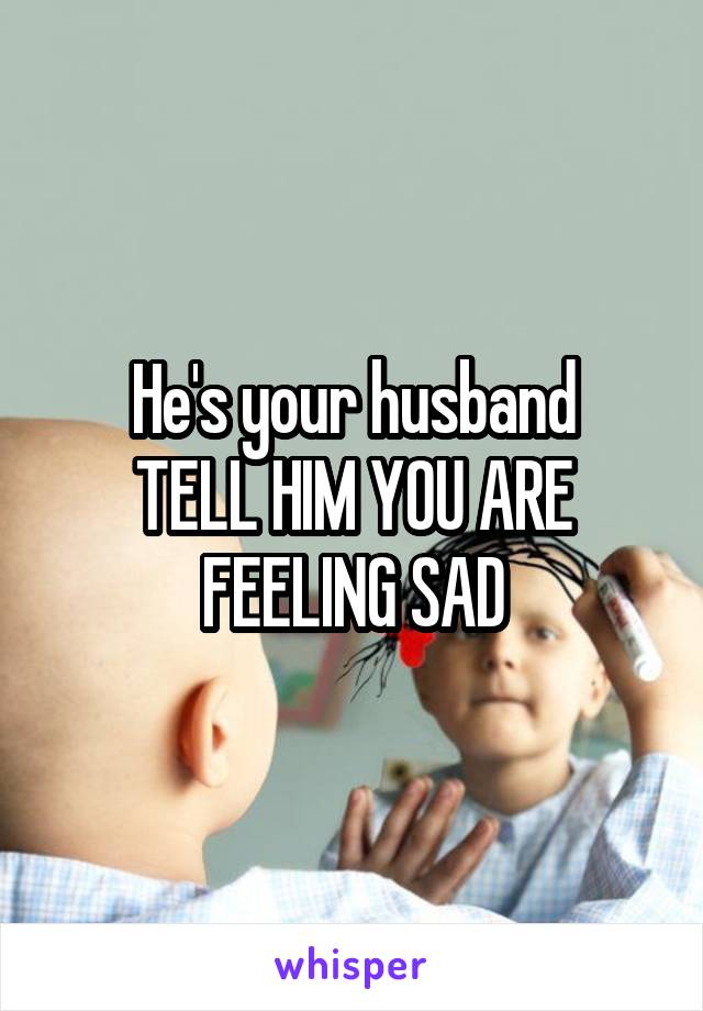 He's your husband
TELL HIM YOU ARE FEELING SAD