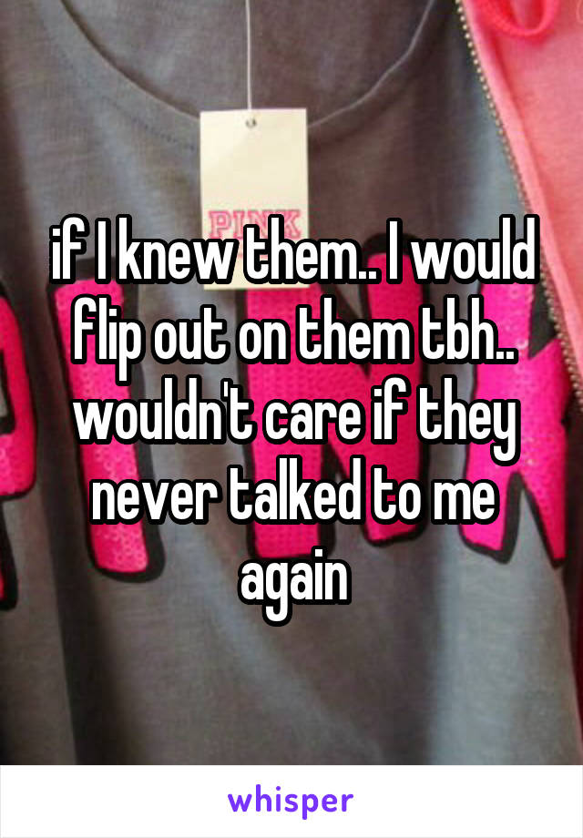 if I knew them.. I would flip out on them tbh.. wouldn't care if they never talked to me again