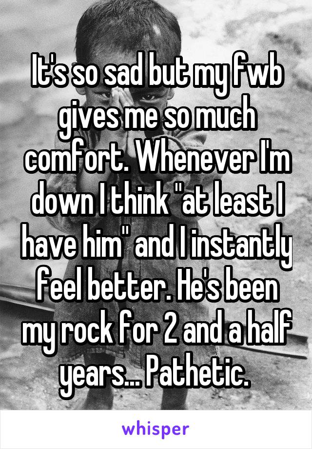 It's so sad but my fwb gives me so much comfort. Whenever I'm down I think "at least I have him" and I instantly feel better. He's been my rock for 2 and a half years... Pathetic. 