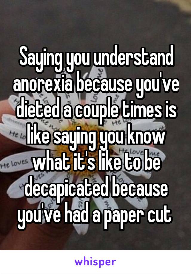 Saying you understand anorexia because you've dieted a couple times is like saying you know what it's like to be decapicated because you've had a paper cut 