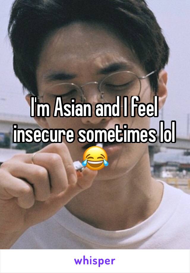 I'm Asian and I feel insecure sometimes lol 😂 