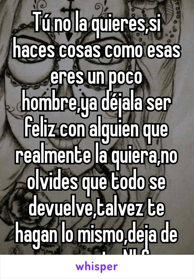 Tú no la quieres,si haces cosas como esas eres un poco hombre,ya déjala ser feliz con alguien que realmente la quiera,no olvides que todo se devuelve,talvez te hagan lo mismo,deja de ser un puto NLC. 