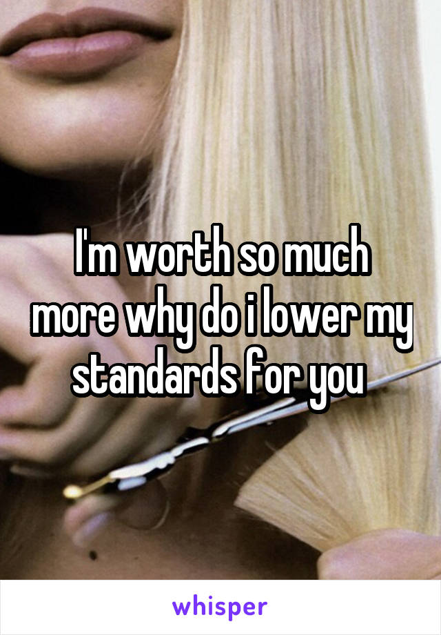 I'm worth so much more why do i lower my standards for you 