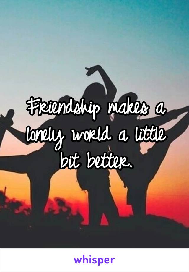 Friendship makes a lonely world a little bit better.