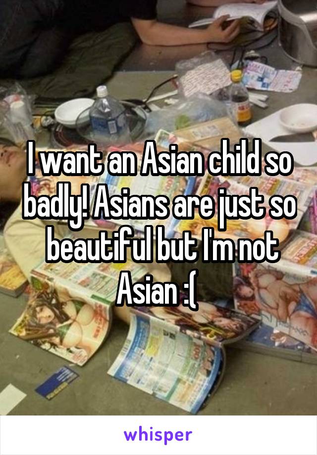 I want an Asian child so badly! Asians are just so  beautiful but I'm not Asian :( 