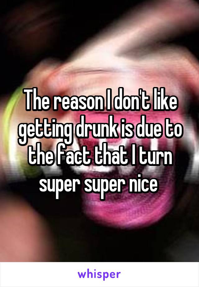 The reason I don't like getting drunk is due to the fact that I turn super super nice 