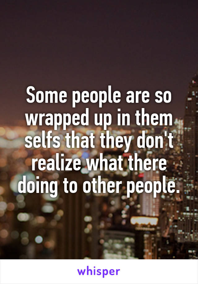 Some people are so wrapped up in them selfs that they don't realize what there doing to other people.