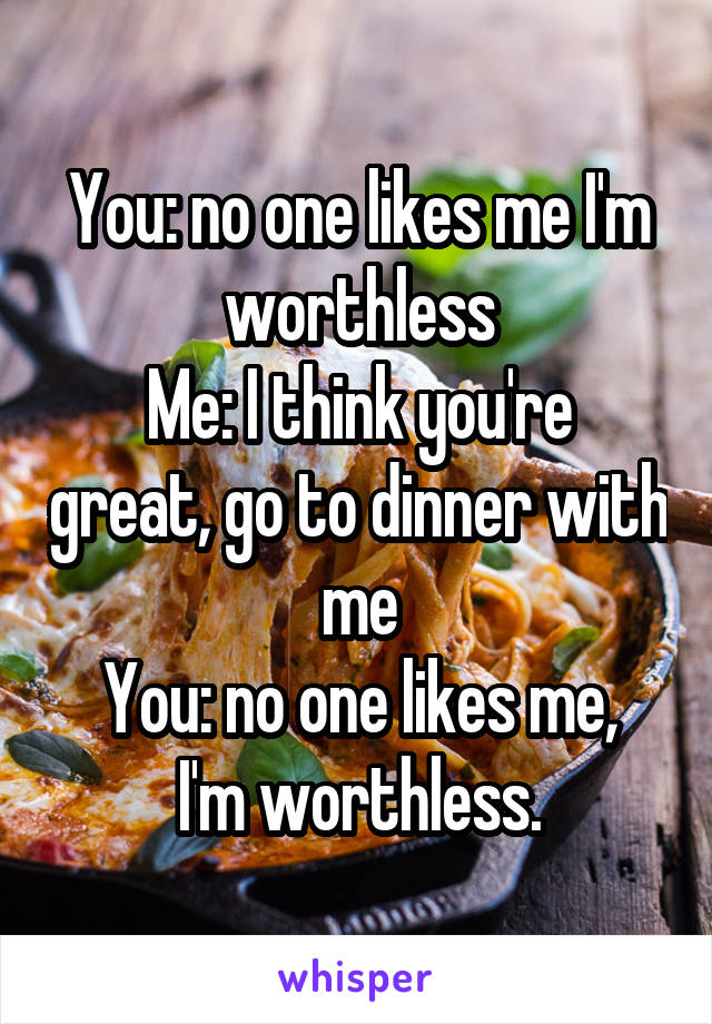 You: no one likes me I'm worthless
Me: I think you're great, go to dinner with me
You: no one likes me, I'm worthless.