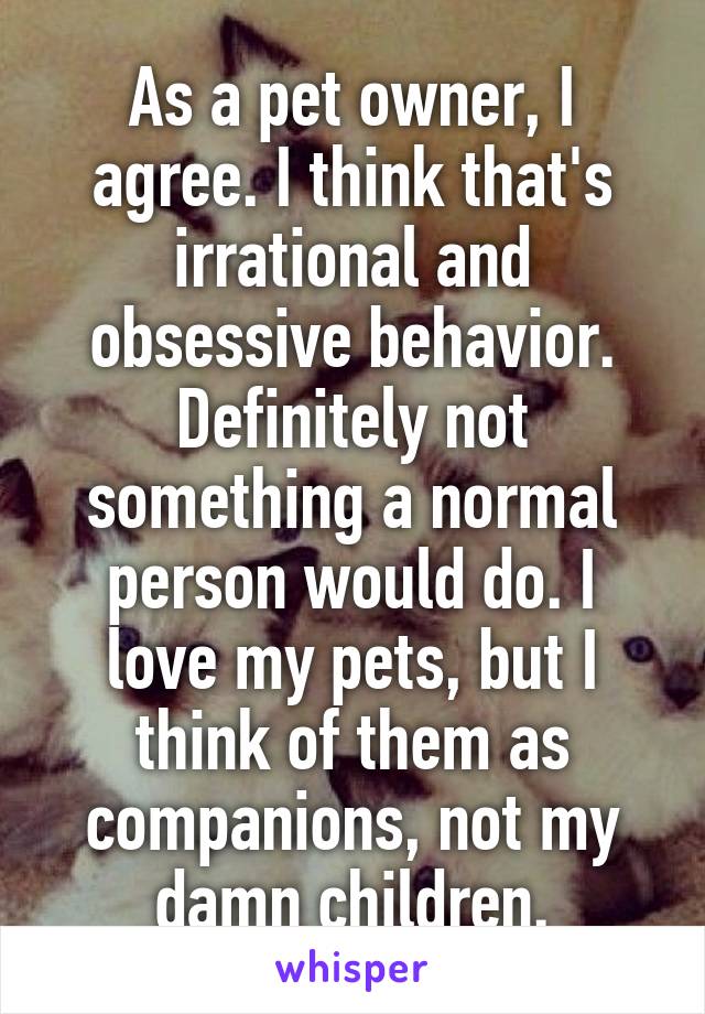 As a pet owner, I agree. I think that's irrational and obsessive behavior. Definitely not something a normal person would do. I love my pets, but I think of them as companions, not my damn children.