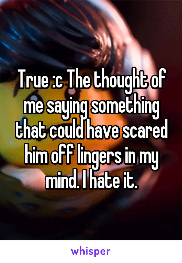 True :c The thought of me saying something that could have scared him off lingers in my mind. I hate it.