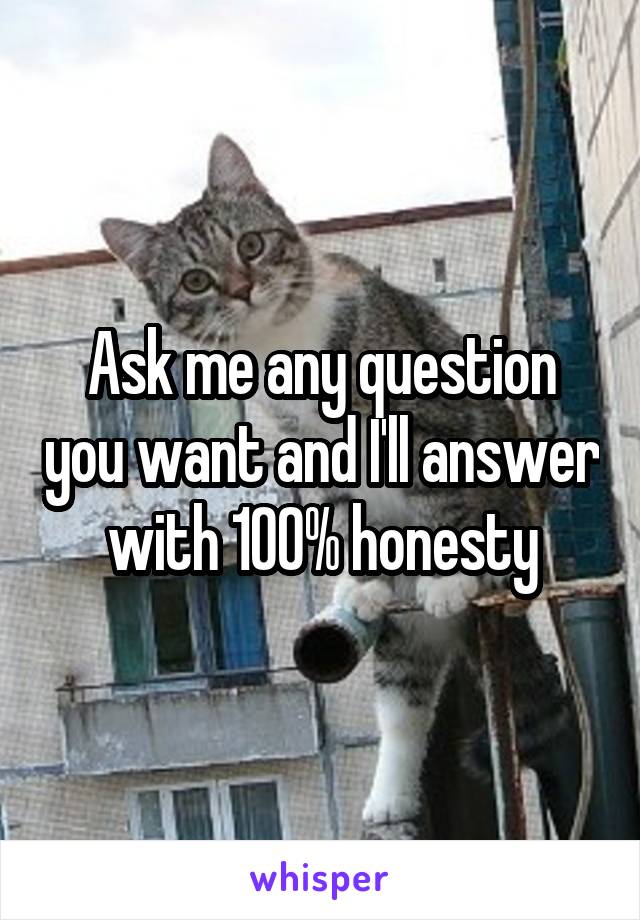 Ask me any question you want and I'll answer with 100% honesty