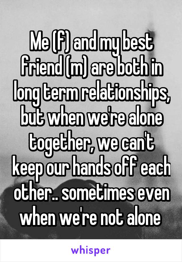 Me (f) and my best friend (m) are both in long term relationships, but when we're alone together, we can't keep our hands off each other.. sometimes even when we're not alone 