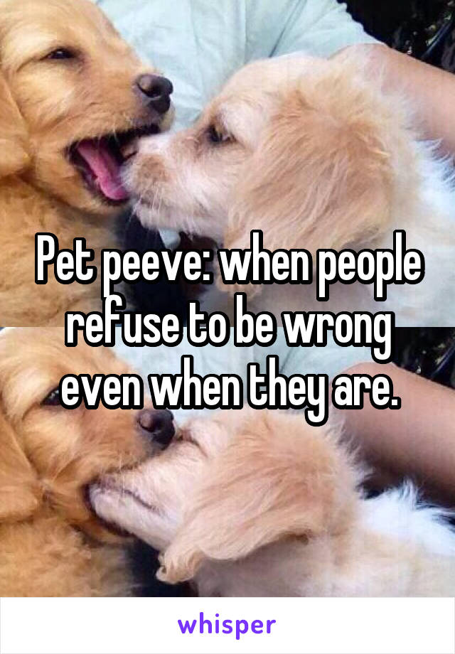 Pet peeve: when people refuse to be wrong even when they are.