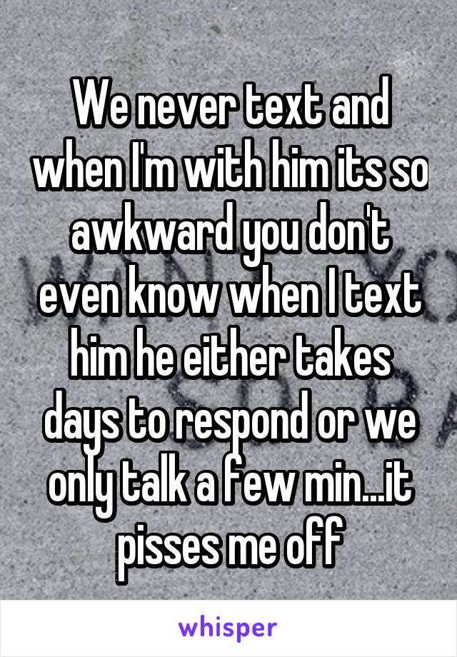 We never text and when I'm with him its so awkward you don't even know when I text him he either takes days to respond or we only talk a few min...it pisses me off