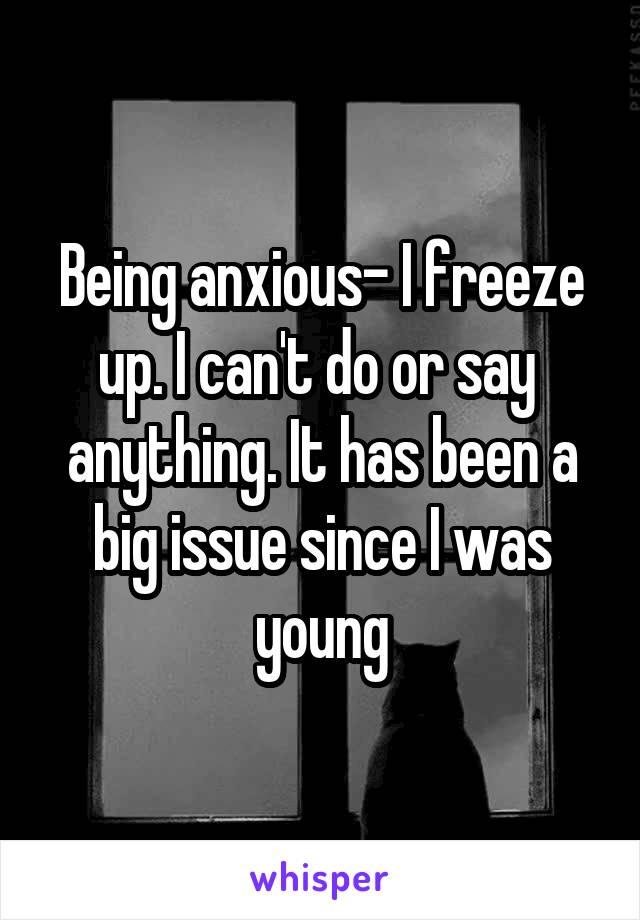 Being anxious- I freeze up. I can't do or say  anything. It has been a big issue since I was young