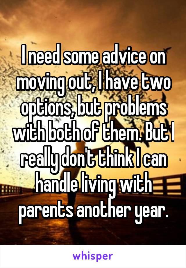 I need some advice on moving out, I have two options, but problems with both of them. But I really don't think I can handle living with parents another year.