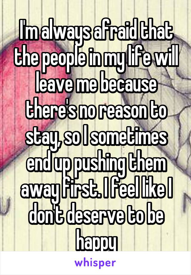 I'm always afraid that the people in my life will leave me because there's no reason to stay, so I sometimes end up pushing them away first. I feel like I don't deserve to be happy