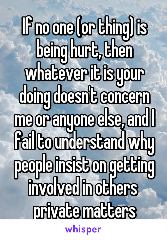 If no one (or thing) is being hurt, then whatever it is your doing doesn't concern me or anyone else, and I fail to understand why people insist on getting involved in others  private matters