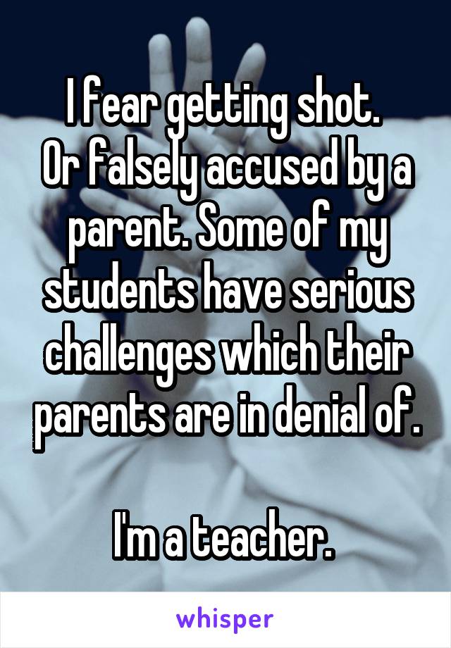 I fear getting shot. 
Or falsely accused by a parent. Some of my students have serious challenges which their parents are in denial of. 
I'm a teacher. 