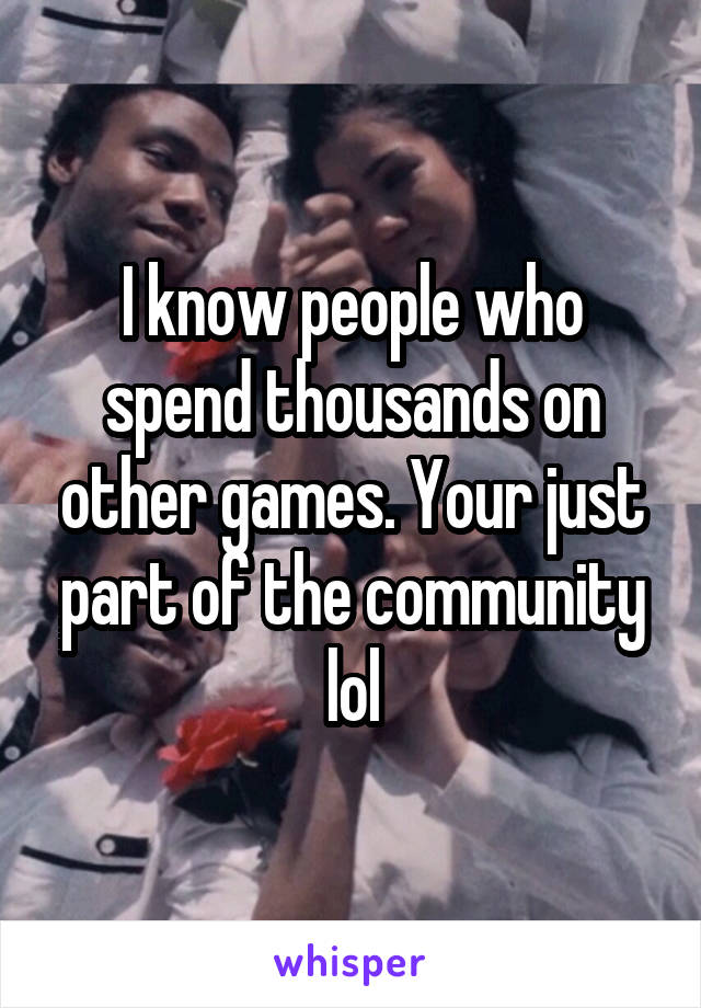 I know people who spend thousands on other games. Your just part of the community lol