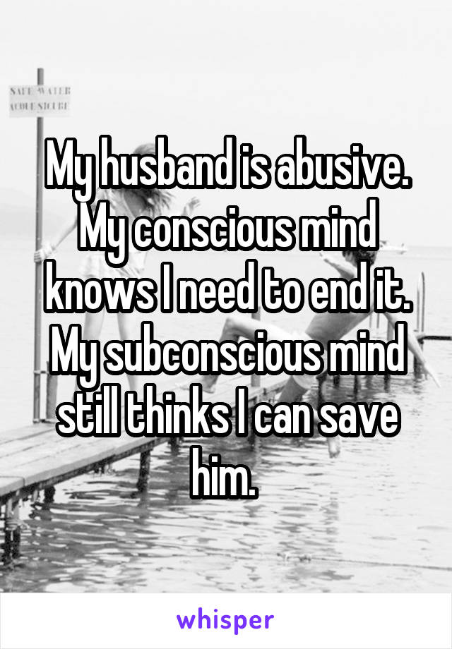 My husband is abusive. My conscious mind knows I need to end it. My subconscious mind still thinks I can save him. 