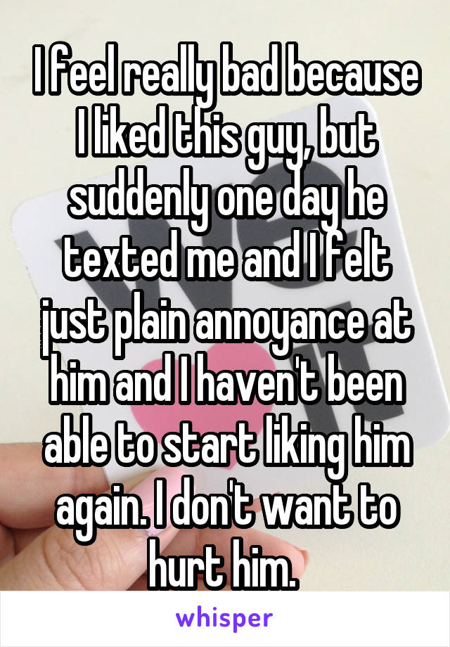 I feel really bad because I liked this guy, but suddenly one day he texted me and I felt just plain annoyance at him and I haven't been able to start liking him again. I don't want to hurt him. 