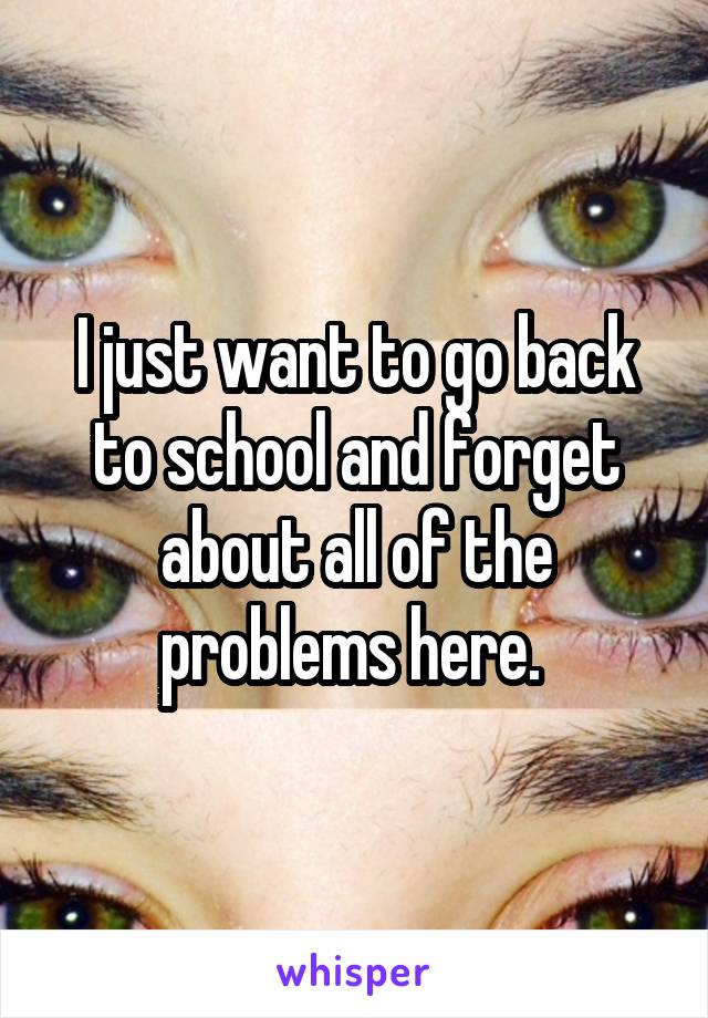 I just want to go back to school and forget about all of the problems here. 