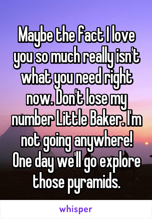 Maybe the fact I love you so much really isn't what you need right now. Don't lose my number Little Baker. I'm not going anywhere! One day we'll go explore those pyramids.