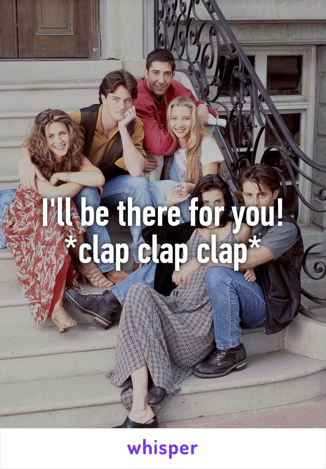 I'll be there for you! *clap clap clap*