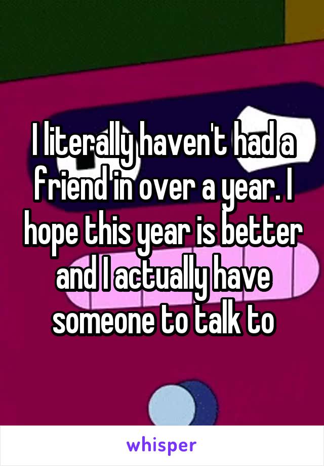 I literally haven't had a friend in over a year. I hope this year is better and I actually have someone to talk to